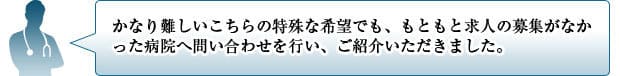 かなり難しいこちらの特殊な希望でも、もともと求人の募集がなかった病院へ問い合わせを行い、ご紹介いただきました。
