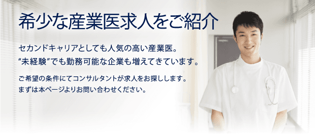 希少な産業医求人をご紹介　セカンドキャリアとしても人気の高い産業医。“未経験”でも勤務可能な企業も増えてきています。ご希望の条件にてコンサルタントが求人をお探しします。まずは本ページよりお問い合わせください。