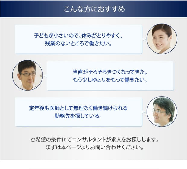 こんな方におすすめ　子どもが小さいので、休みがとりやすく、残業のないところで働きたい。　当直がそろそろきつくなってきた。もう少しゆとりをもって働きたい。　定年後も医師として無理なく働き続けられる勤務先を探している。　ご希望の条件にてコンサルタントが求人をお探しします。まずは本ページよりお問い合わせください。