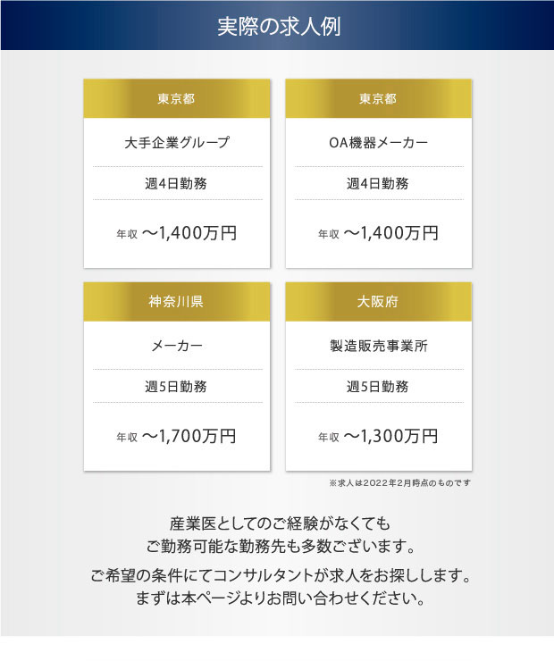 実際の求人例　東京都　大手企業グループ　週4日勤務　年収 〜1,400万円　東京都　OA機器メーカー　週4日勤務　年収 〜1,400万円　神奈川県　メーカー　週5日勤務　年収 〜1,700万円　大阪府　製造販売事業所　週5日勤務　年収 〜1,300万円　産業医としてのご経験がなくてもご勤務可能な勤務先も多数ございます。　ご希望の条件にてコンサルタントが求人をお探しします。まずは本ページよりお問い合わせください。