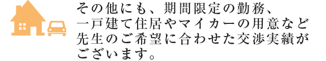 その他にも、期間限定の勤務、一戸建て住居やマイカーの用意など先生のご希望に合わせた交渉実績がございます。