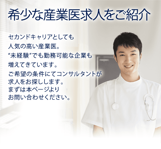 希少な産業医求人をご紹介　セカンドキャリアとしても人気の高い産業医。“未経験”でも勤務可能な企業も増えてきています。ご希望の条件にてコンサルタントが求人をお探しします。まずは本ページよりお問い合わせください。