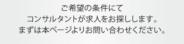 ご希望の条件にてコンサルタントが求人をお探しします。まずは本ページよりお問い合わせください。