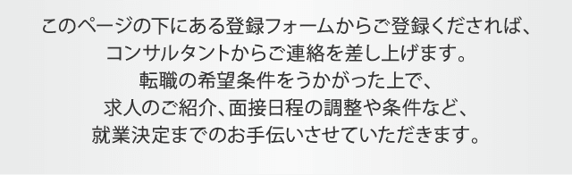 このページの下にある登録フォームからご登録くだされば、コンサルタントからご連絡を差し上げます。転職の希望条件をうかがった上で、求人のご紹介、面接日程の調整や条件など、就業決定までのお手伝いさせていただきます。