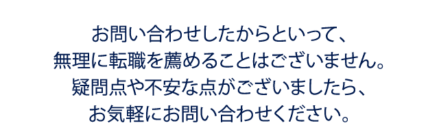 お問い合わせしたからといって、無理に転職を薦めることはございません。疑問点や不安な点がございましたら、お気軽にお問い合わせください。