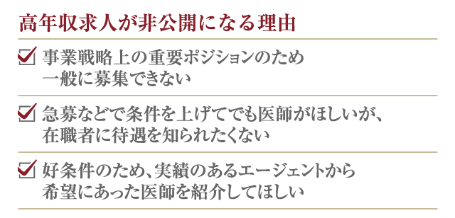 高年収求人が非公開になる理由 □ 事業戦略上の重要ポジションのため一般に募集できない □ 急募などで条件を上げてでも医師がほしいが、在職者に待遇を知られたくない □ 好条件のため、実績のあるエージェントから希望にあった医師を紹介してほしい