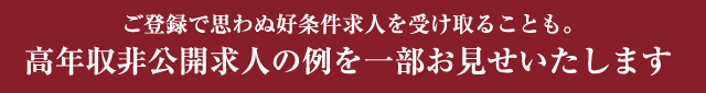 ご登録で思わぬ好条件求人を受け取ることも。 高年収非公開求人の例を一部お見せいたします