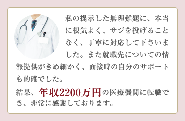 私の提示した無理難題に、本当に根気よく、サジを投げることなく、丁寧に対応して下さいました。また就職先についての情報提供がきめ細かく、面接時の自分のサポートも的確でした。結果、年収2200万円の医療機関に転職でき、非常に感謝しております。