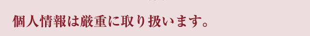 個人情報は厳重に取り扱います。