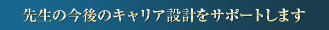先生の今後のキャリア設計をサポートします